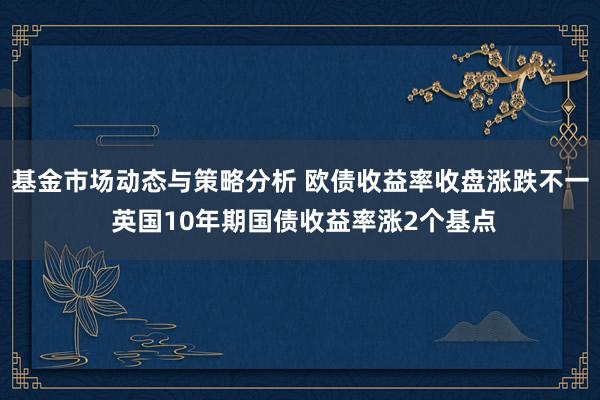 基金市场动态与策略分析 欧债收益率收盘涨跌不一 英国10年期国债收益率涨2个基点