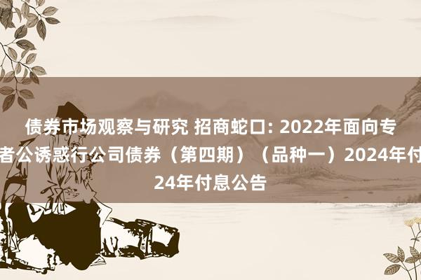 债券市场观察与研究 招商蛇口: 2022年面向专科投资者公诱惑行公司债券（第四期）（品种一）2024年付息公告