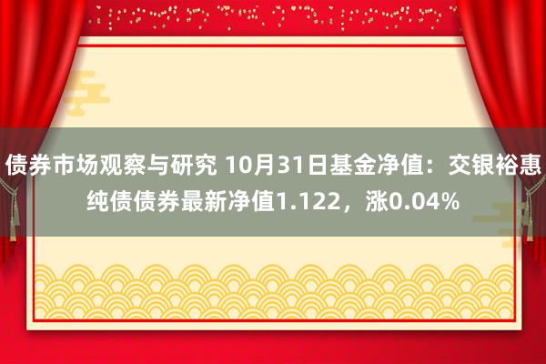 债券市场观察与研究 10月31日基金净值：交银裕惠纯债债券最新净值1.122，涨0.04%