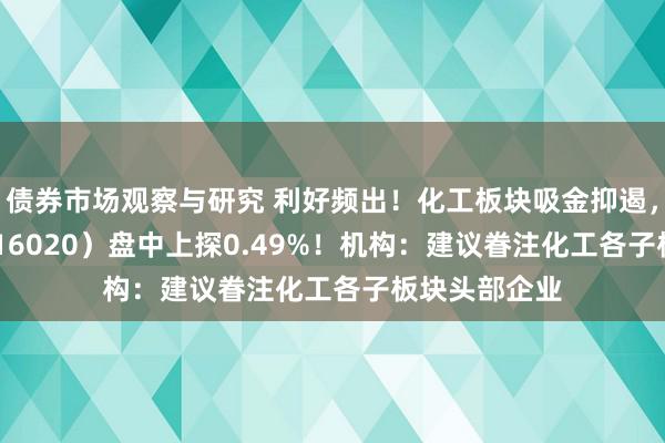 债券市场观察与研究 利好频出！化工板块吸金抑遏，化工ETF（516020）盘中上探0.49%！机构：建议眷注化工各子板块头部企业