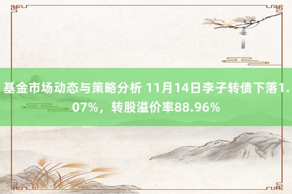 基金市场动态与策略分析 11月14日李子转债下落1.07%，转股溢价率88.96%