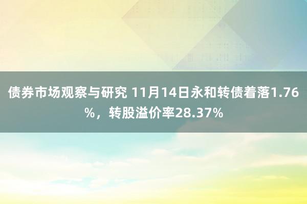 债券市场观察与研究 11月14日永和转债着落1.76%，转股溢价率28.37%