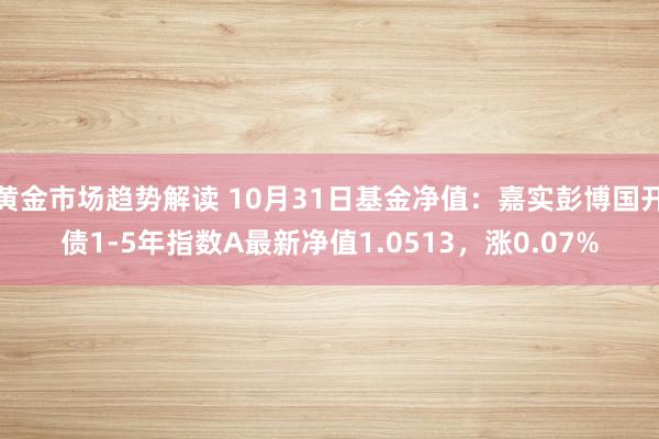 黄金市场趋势解读 10月31日基金净值：嘉实彭博国开债1-5年指数A最新净值1.0513，涨0.07%