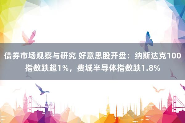 债券市场观察与研究 好意思股开盘：纳斯达克100指数跌超1%，费城半导体指数跌1.8%