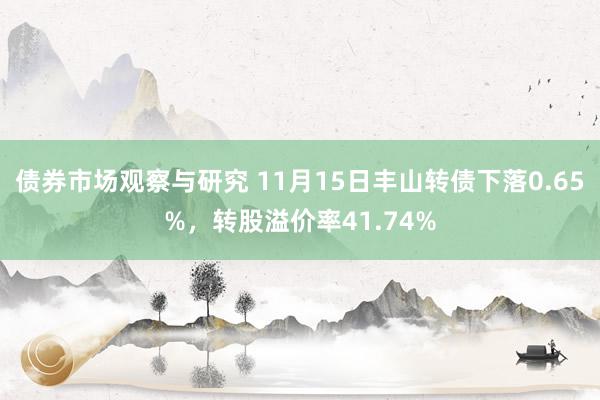 债券市场观察与研究 11月15日丰山转债下落0.65%，转股溢价率41.74%