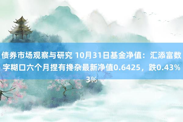 债券市场观察与研究 10月31日基金净值：汇添富数字糊口六个月捏有搀杂最新净值0.6425，跌0.43%