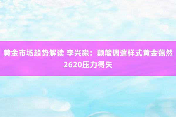 黄金市场趋势解读 李兴淼：颠簸调遣样式黄金蔼然2620压力得失