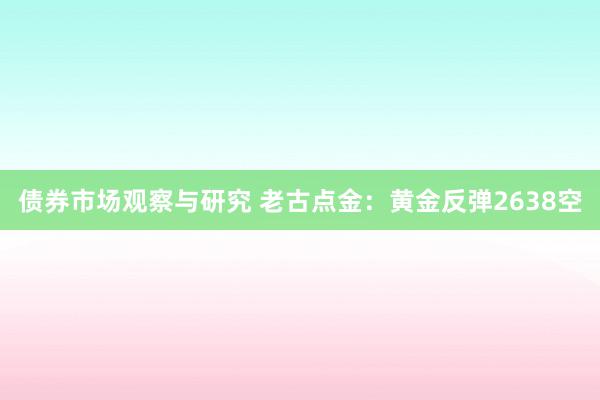 债券市场观察与研究 老古点金：黄金反弹2638空