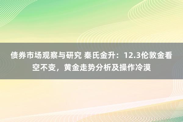 债券市场观察与研究 秦氏金升：12.3伦敦金看空不变，黄金走势分析及操作冷漠