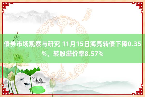 债券市场观察与研究 11月15日海亮转债下降0.35%，转股溢价率8.57%