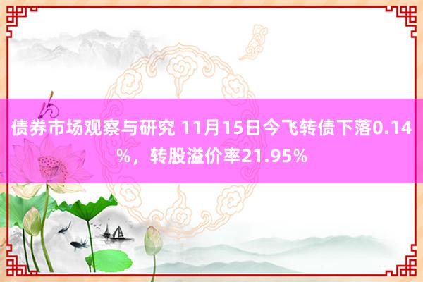 债券市场观察与研究 11月15日今飞转债下落0.14%，转股溢价率21.95%