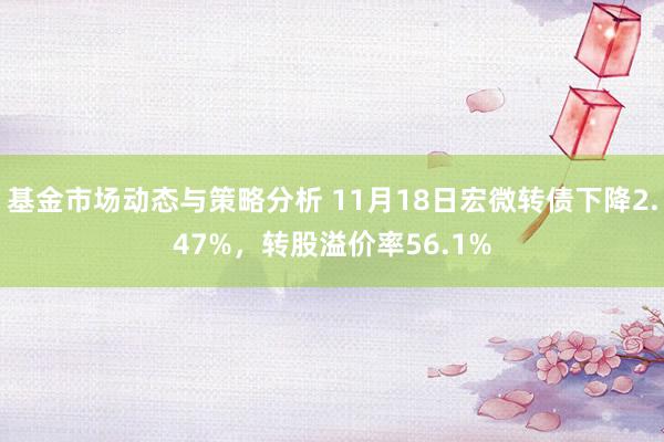 基金市场动态与策略分析 11月18日宏微转债下降2.47%，转股溢价率56.1%