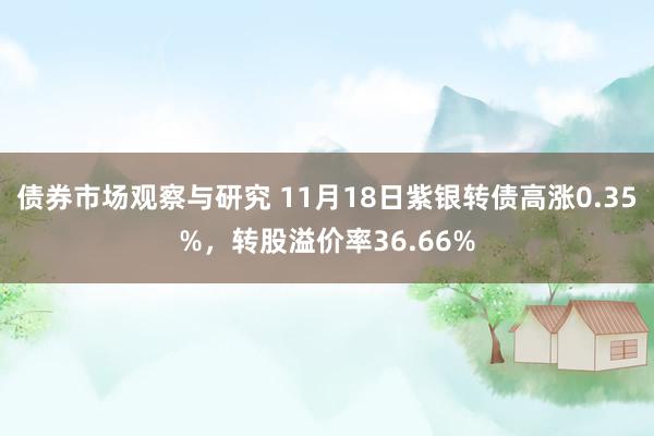 债券市场观察与研究 11月18日紫银转债高涨0.35%，转股溢价率36.66%