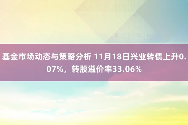 基金市场动态与策略分析 11月18日兴业转债上升0.07%，转股溢价率33.06%