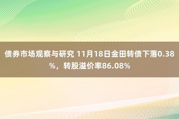 债券市场观察与研究 11月18日金田转债下落0.38%，转股溢价率86.08%