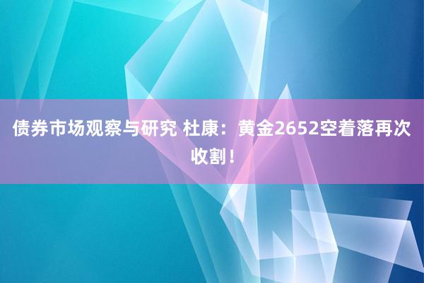 债券市场观察与研究 杜康：黄金2652空着落再次收割！