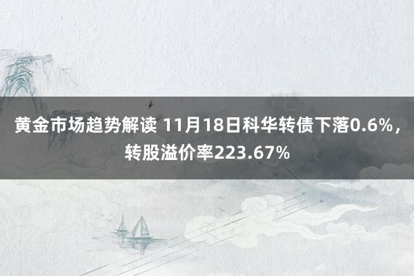 黄金市场趋势解读 11月18日科华转债下落0.6%，转股溢价率223.67%