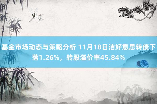 基金市场动态与策略分析 11月18日洁好意思转债下落1.26%，转股溢价率45.84%