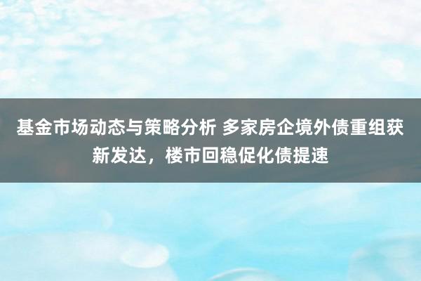 基金市场动态与策略分析 多家房企境外债重组获新发达，楼市回稳促化债提速