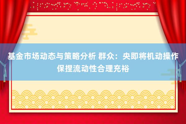 基金市场动态与策略分析 群众：央即将机动操作保捏流动性合理充裕