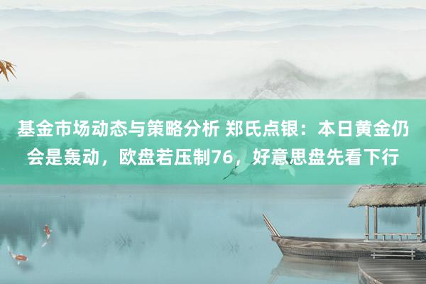 基金市场动态与策略分析 郑氏点银：本日黄金仍会是轰动，欧盘若压制76，好意思盘先看下行