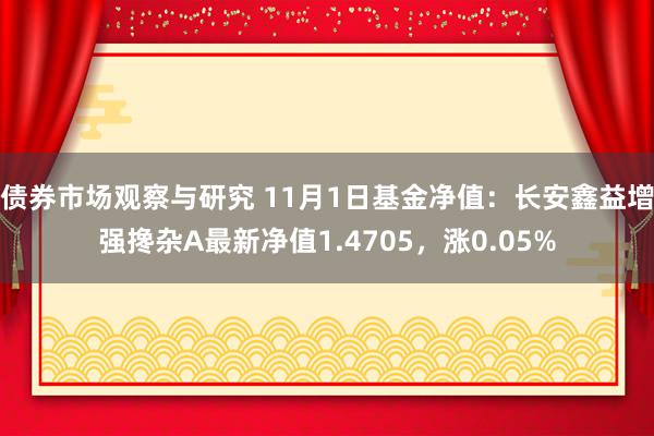 债券市场观察与研究 11月1日基金净值：长安鑫益增强搀杂A最新净值1.4705，涨0.05%