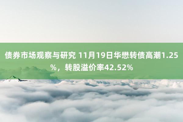 债券市场观察与研究 11月19日华懋转债高潮1.25%，转股溢价率42.52%