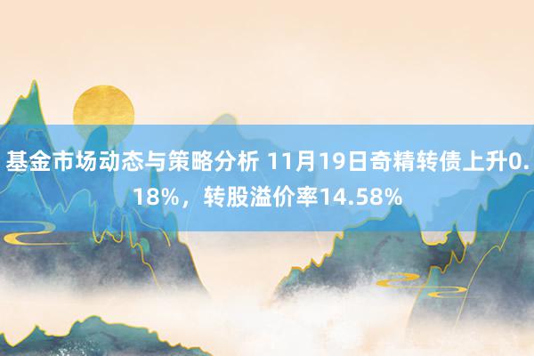 基金市场动态与策略分析 11月19日奇精转债上升0.18%，转股溢价率14.58%