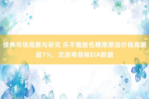 债券市场观察与研究 乐不雅脸色鞭策原油价钱高潮超1%，交游商恭候EIA数据