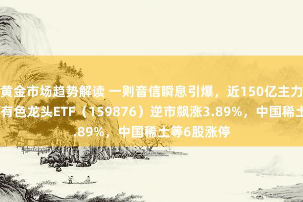 黄金市场趋势解读 一则音信瞬息引爆，近150亿主力资金狂涌！有色龙头ETF（159876）逆市飙涨3.89%，中国稀土等6股涨停