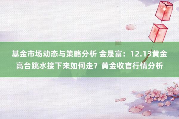 基金市场动态与策略分析 金晟富：12.13黄金高台跳水接下来如何走？黄金收官行情分析