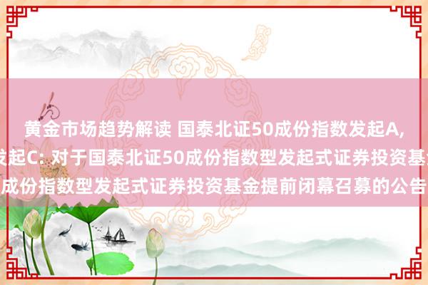 黄金市场趋势解读 国泰北证50成份指数发起A,国泰北证50成份指数发起C: 对于国泰北证50成份指数型发起式证券投资基金提前闭幕召募的公告