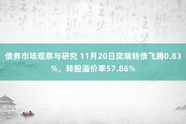 债券市场观察与研究 11月20日奕瑞转债飞腾0.83%，转股溢价率57.86%