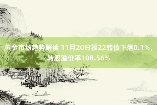 黄金市场趋势解读 11月20日福22转债下落0.1%，转股溢价率108.56%