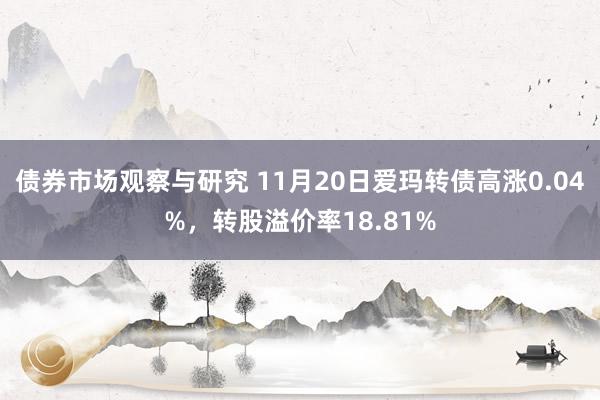 债券市场观察与研究 11月20日爱玛转债高涨0.04%，转股溢价率18.81%