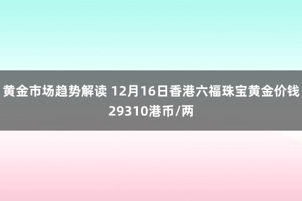 黄金市场趋势解读 12月16日香港六福珠宝黄金价钱29310港币/两