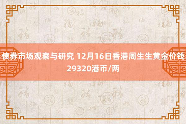 债券市场观察与研究 12月16日香港周生生黄金价钱29320港币/两