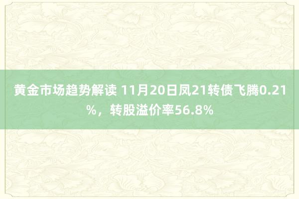 黄金市场趋势解读 11月20日凤21转债飞腾0.21%，转股溢价率56.8%