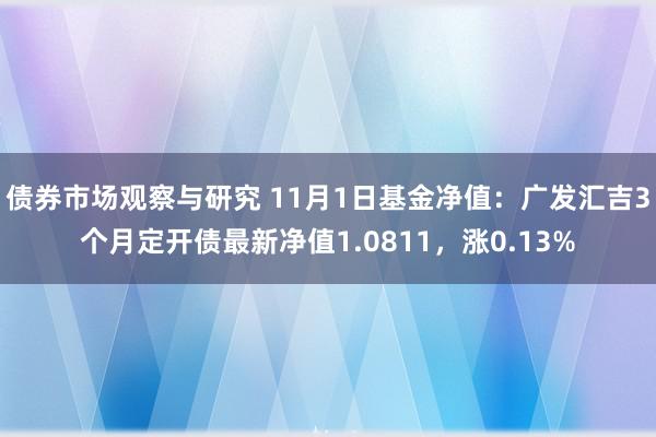 债券市场观察与研究 11月1日基金净值：广发汇吉3个月定开债最新净值1.0811，涨0.13%