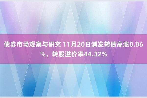 债券市场观察与研究 11月20日浦发转债高涨0.06%，转股溢价率44.32%