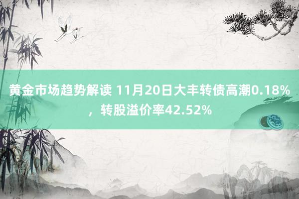 黄金市场趋势解读 11月20日大丰转债高潮0.18%，转股溢价率42.52%