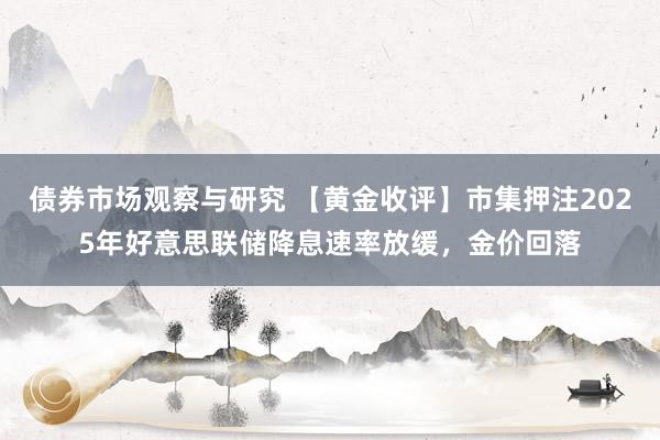 债券市场观察与研究 【黄金收评】市集押注2025年好意思联储降息速率放缓，金价回落