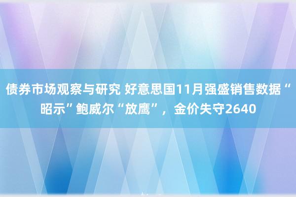 债券市场观察与研究 好意思国11月强盛销售数据“昭示”鲍威尔“放鹰”，金价失守2640