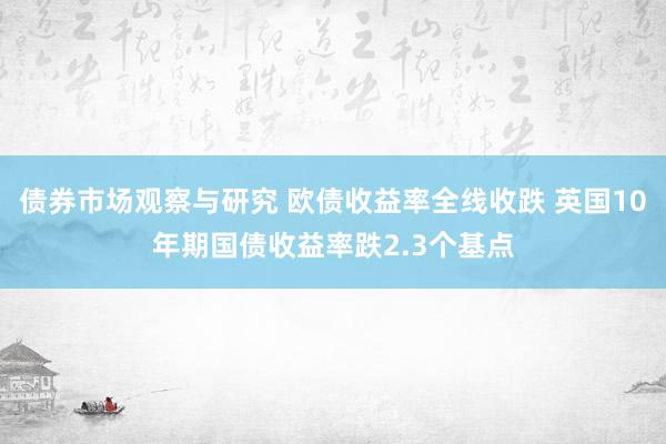 债券市场观察与研究 欧债收益率全线收跌 英国10年期国债收益率跌2.3个基点