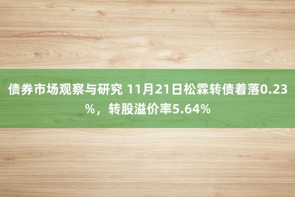 债券市场观察与研究 11月21日松霖转债着落0.23%，转股溢价率5.64%