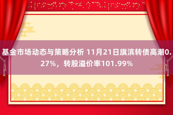 基金市场动态与策略分析 11月21日旗滨转债高潮0.27%，转股溢价率101.99%