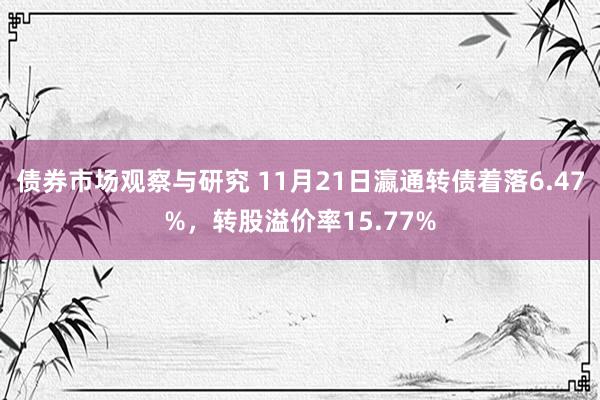 债券市场观察与研究 11月21日瀛通转债着落6.47%，转股溢价率15.77%