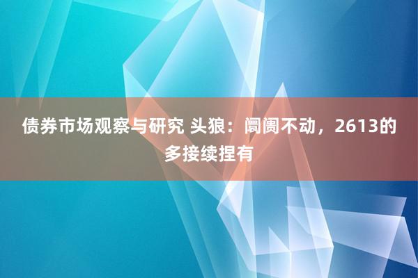 债券市场观察与研究 头狼：阛阓不动，2613的多接续捏有