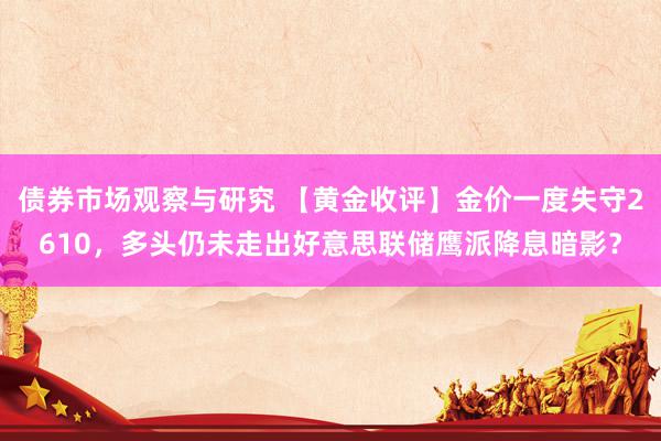 债券市场观察与研究 【黄金收评】金价一度失守2610，多头仍未走出好意思联储鹰派降息暗影？