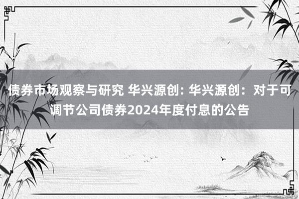 债券市场观察与研究 华兴源创: 华兴源创：对于可调节公司债券2024年度付息的公告